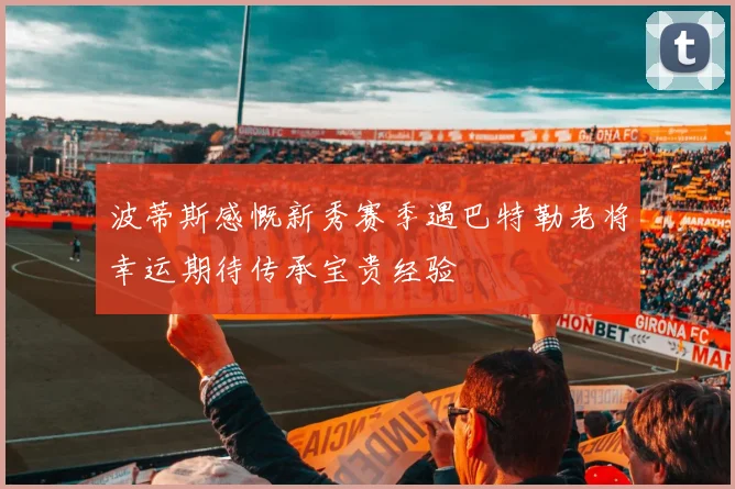 波蒂斯感慨新秀赛季遇巴特勒老将幸运期待传承宝贵经验