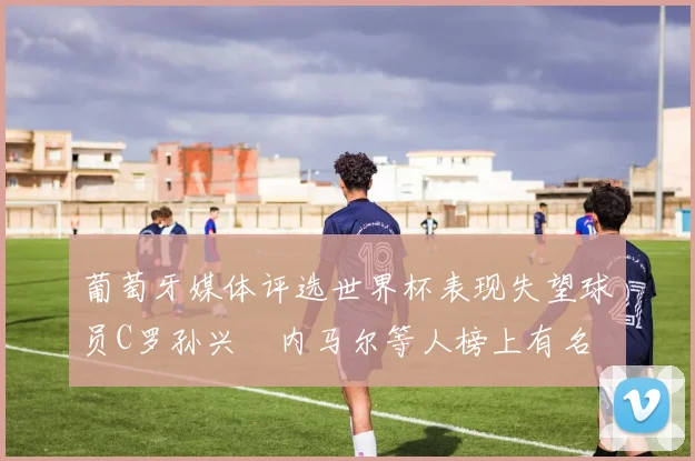 葡萄牙媒体评选世界杯表现失望球员C罗孙兴慜内马尔等人榜上有名