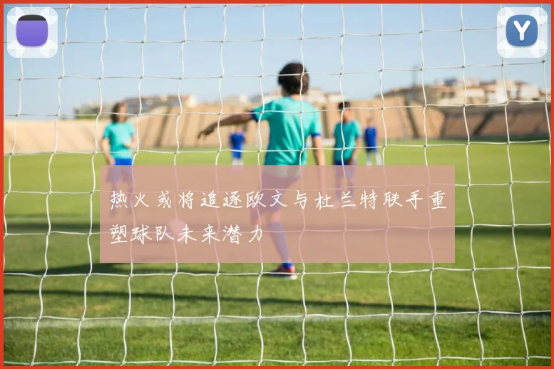 热火或将追逐欧文与杜兰特联手重塑球队未来潜力