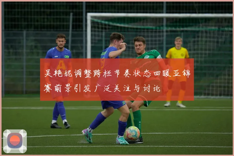 吴艳妮调整跨栏节奏状态回暖亚锦赛前景引发广泛关注与讨论